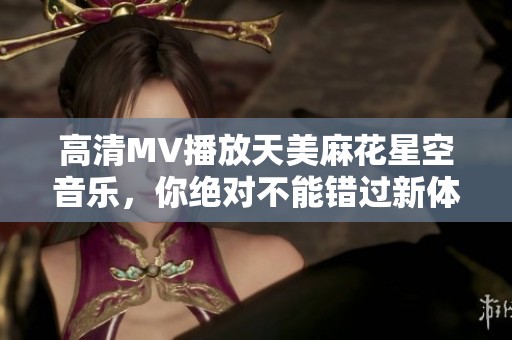 高清MV播放天美麻花星空音乐，你绝对不能错过新体验！