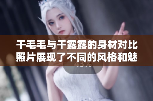 干毛毛与干露露的身材对比照片展现了不同的风格和魅力