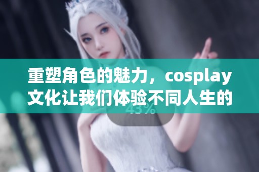 重塑角色的魅力，cosplay文化让我们体验不同人生的乐趣