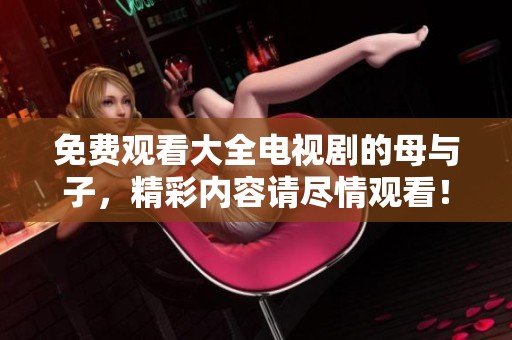 免费观看大全电视剧的母与子，精彩内容请尽情观看！