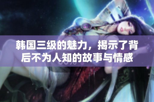韩国三级的魅力，揭示了背后不为人知的故事与情感