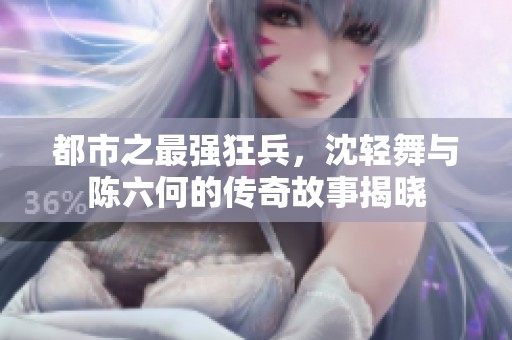 都市之最强狂兵，沈轻舞与陈六何的传奇故事揭晓