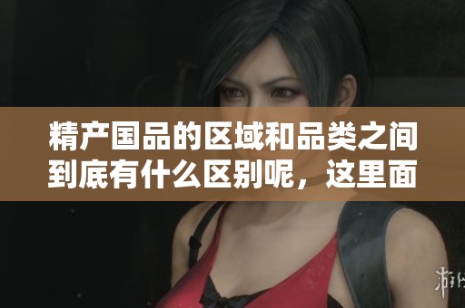 精产国品的区域和品类之间到底有什么区别呢，这里面有很多值得关注的细节