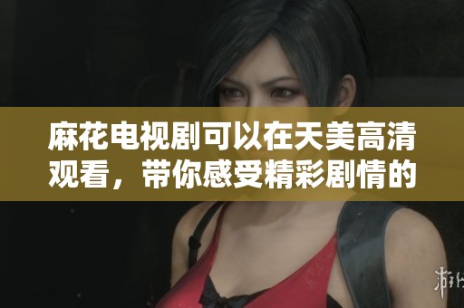 麻花电视剧可以在天美高清观看，带你感受精彩剧情的魅力