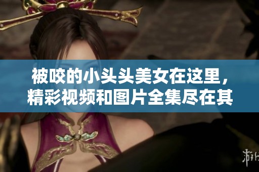 被咬的小头头美女在这里，精彩视频和图片全集尽在其中
