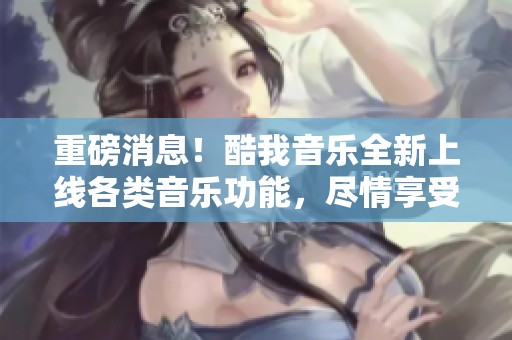 重磅消息！酷我音乐全新上线各类音乐功能，尽情享受音乐带来的快乐！