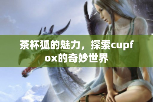 茶杯狐的魅力，探索cupfox的奇妙世界