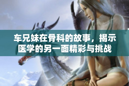 车兄妹在骨科的故事，揭示医学的另一面精彩与挑战