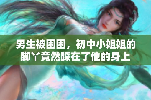 男生被困困，初中小姐姐的脚丫竟然踩在了他的身上