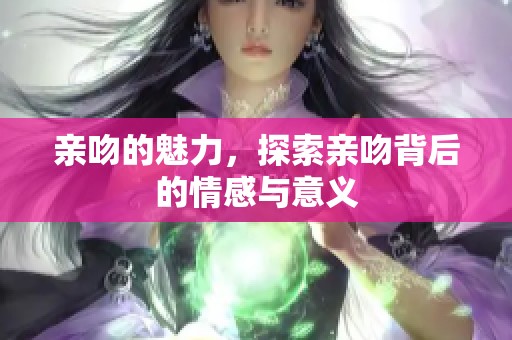 亲吻的魅力，探索亲吻背后的情感与意义