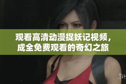 观看高清动漫捉妖记视频，成全免费观看的奇幻之旅