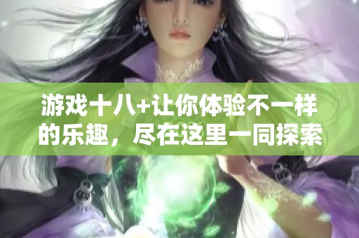 游戏十八+让你体验不一样的乐趣，尽在这里一同探索更多精彩内容