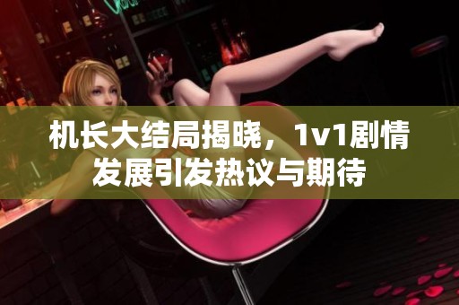 机长大结局揭晓，1v1剧情发展引发热议与期待