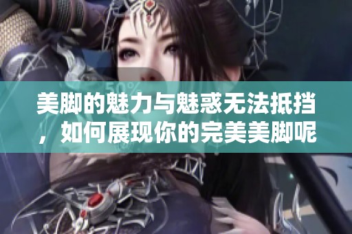 美脚的魅力与魅惑无法抵挡，如何展现你的完美美脚呢