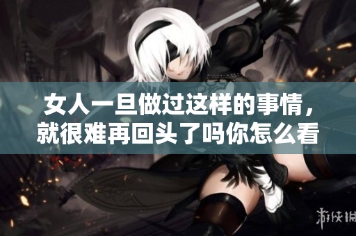 女人一旦做过这样的事情，就很难再回头了吗你怎么看待这个问题