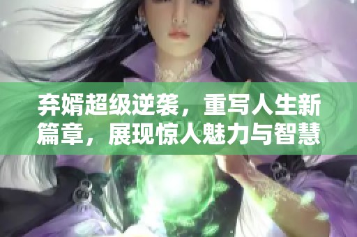弃婿超级逆袭，重写人生新篇章，展现惊人魅力与智慧