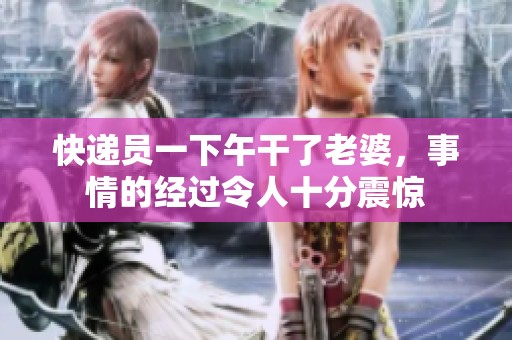 快递员一下午干了老婆，事情的经过令人十分震惊