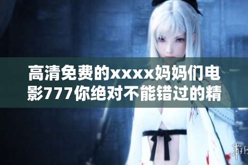 高清免费的xxxx妈妈们电影777你绝对不能错过的精彩内容尽在其中