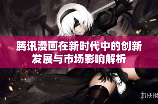腾讯漫画在新时代中的创新发展与市场影响解析