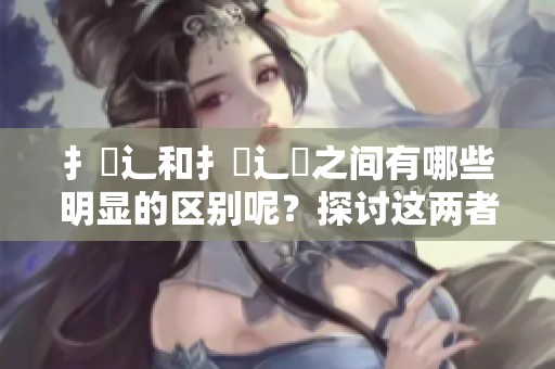扌喿辶和扌喿辶畐之间有哪些明显的区别呢？探讨这两者的不同之处。