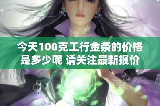 今天100克工行金条的价格是多少呢 请关注最新报价和市场动态