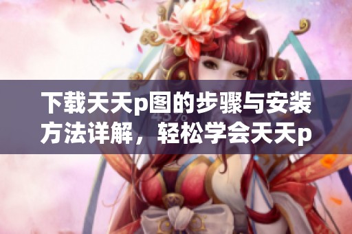 下载天天p图的步骤与安装方法详解，轻松学会天天p图的使用技巧
