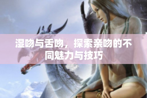湿吻与舌吻，探索亲吻的不同魅力与技巧
