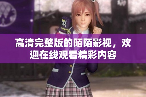 高清完整版的陌陌影视，欢迎在线观看精彩内容
