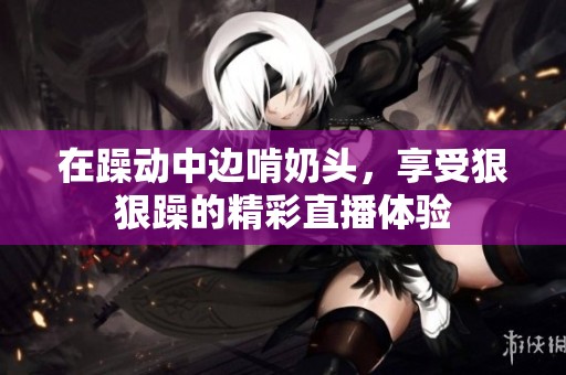 在躁动中边啃奶头，享受**躁的精彩直播体验