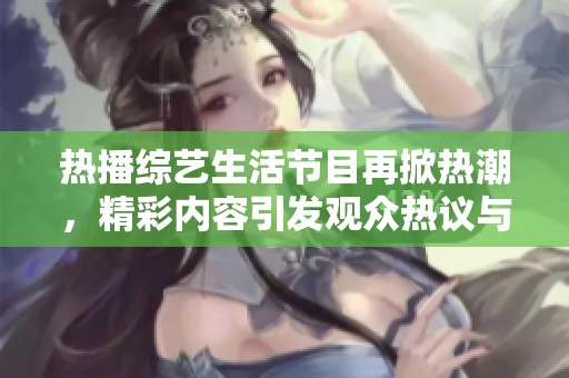 热播综艺生活节目再掀热潮，精彩内容引发观众热议与关注