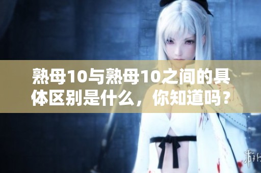 熟母10与熟母10之间的具体区别是什么，你知道吗？让我们来详细了解一下。