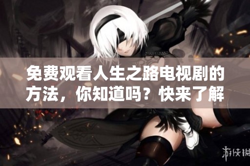 免费观看人生之路电视剧的方法，你知道吗？快来了解一下吧！
