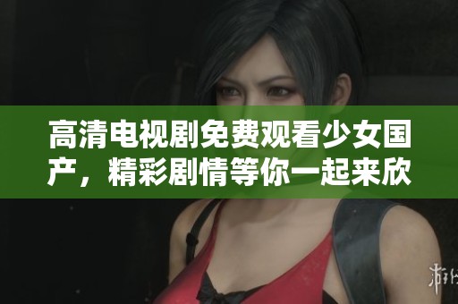 高清电视剧免费观看少女国产，精彩剧情等你一起来欣赏吧