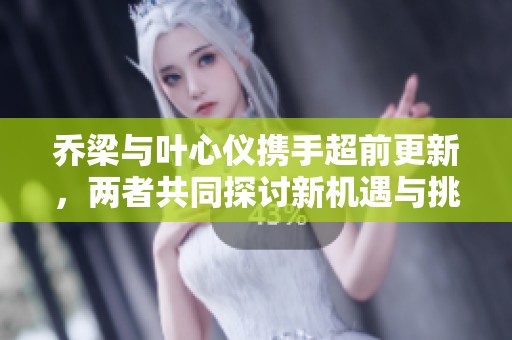 乔梁与叶心仪携手超前更新，两者共同探讨新机遇与挑战