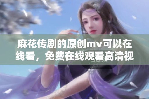 麻花传剧的原创mv可以在线看，免费在线观看高清视频内容尽在这里
