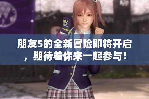 朋友5的全新冒险即将开启，期待着你来一起参与！