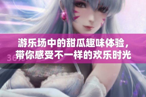 游乐场中的甜瓜趣味体验，带你感受不一样的欢乐时光