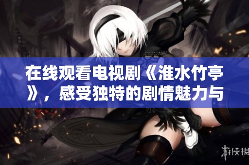 在线观看电视剧《淮水竹亭》，感受独特的剧情魅力与深刻情感