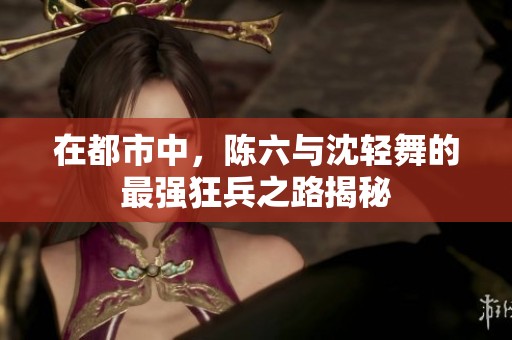 在都市中，陈六与沈轻舞的最强狂兵之路揭秘