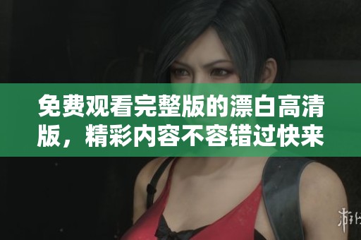 免费观看完整版的漂白高清版，精彩内容不容错过快来体验吧