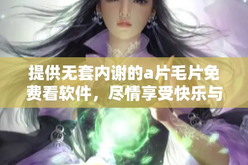 提供无套内谢的****免费看软件，尽情享受快乐与激情的体验