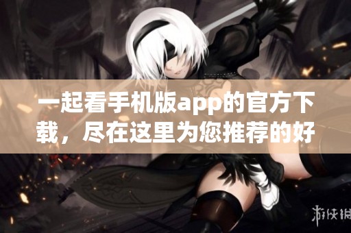 一起看手机版app的官方下载，尽在这里为您推荐的好去处！