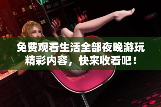 免费观看生活全部夜晚游玩精彩内容，快来收看吧！