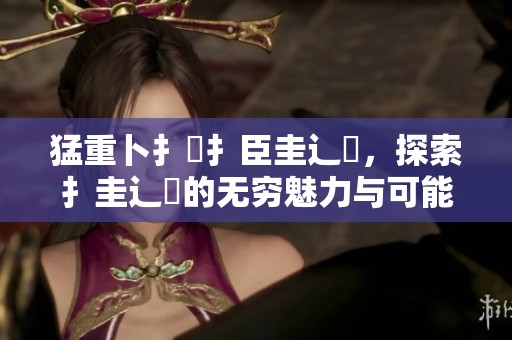 猛重卜扌喿扌臣圭辶畐，探索扌圭辶畐的无穷魅力与可能性