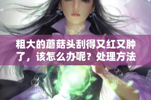 粗大的蘑菇头刮得又红又肿了，该怎么办呢？处理方法有哪些可以解决问题？