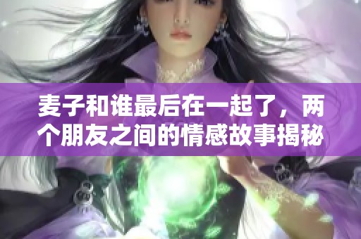 麦子和谁最后在一起了，两个朋友之间的情感故事揭秘