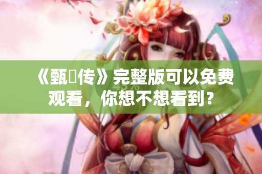 《甄嬛传》完整版可以免费观看，你想不想看到？