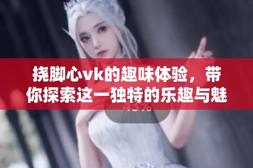 挠脚心vk的趣味体验，带你探索这一独特的乐趣与魅力