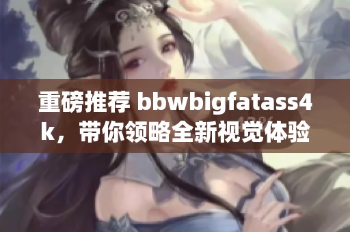 重磅推荐 bbwbigfatass4k，带你领略全新视觉体验！