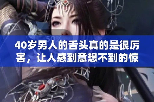 40岁男人的舌头真的是很厉害，让人感到意想不到的惊讶